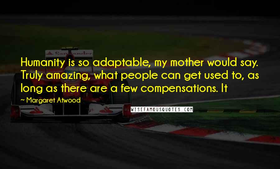 Margaret Atwood Quotes: Humanity is so adaptable, my mother would say. Truly amazing, what people can get used to, as long as there are a few compensations. It