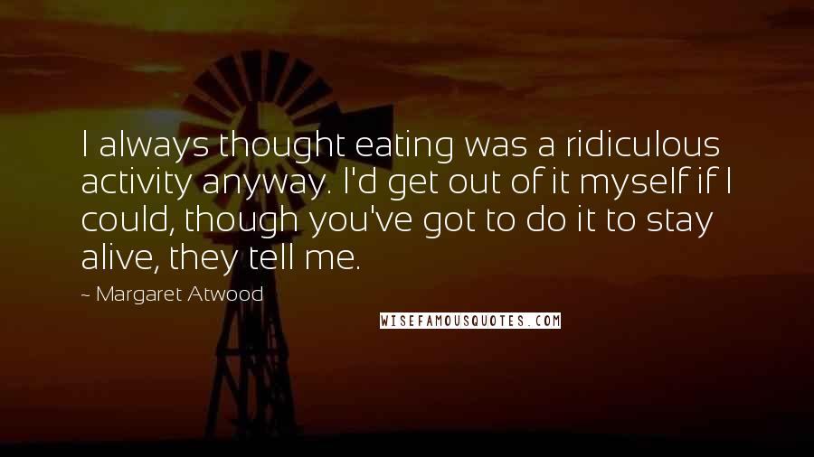 Margaret Atwood Quotes: I always thought eating was a ridiculous activity anyway. I'd get out of it myself if I could, though you've got to do it to stay alive, they tell me.