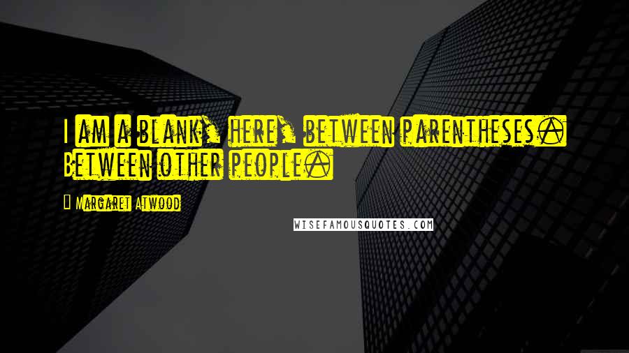 Margaret Atwood Quotes: I am a blank, here, between parentheses. Between other people.