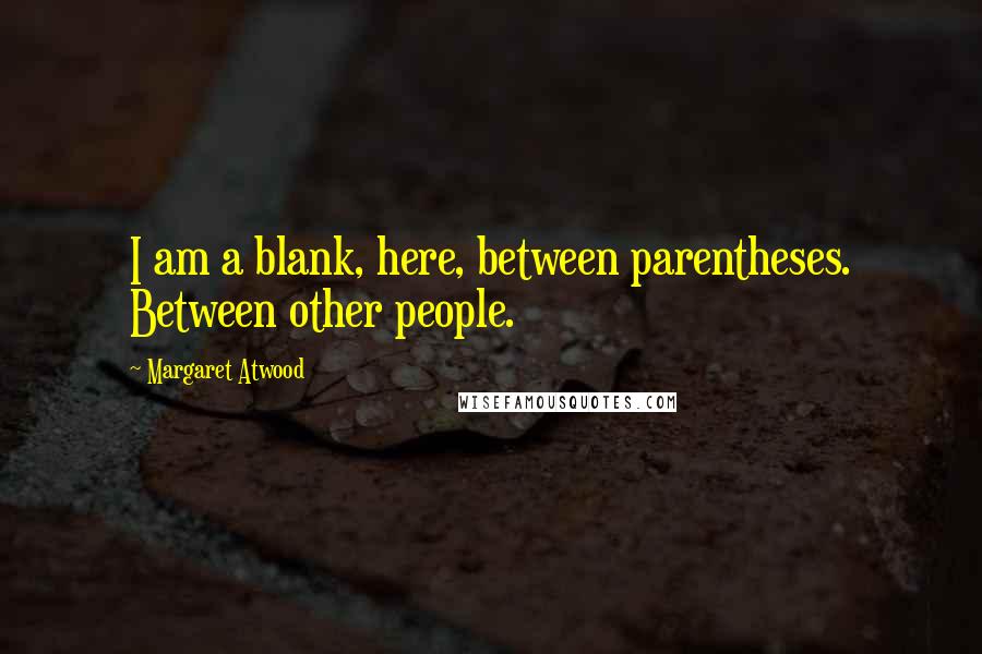 Margaret Atwood Quotes: I am a blank, here, between parentheses. Between other people.