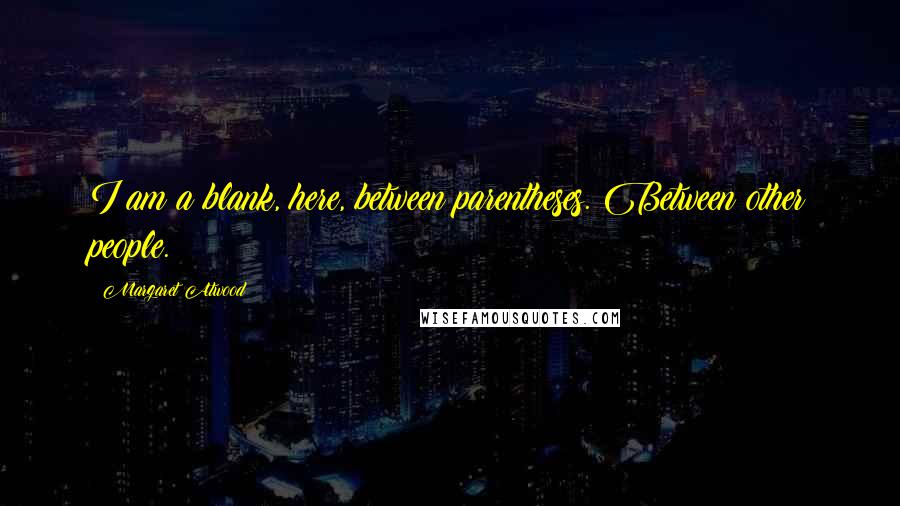 Margaret Atwood Quotes: I am a blank, here, between parentheses. Between other people.