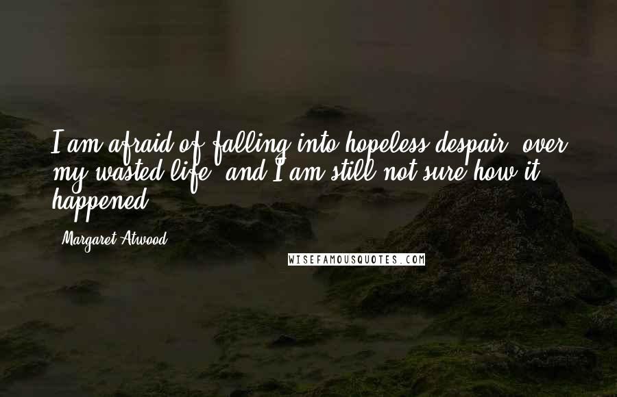 Margaret Atwood Quotes: I am afraid of falling into hopeless despair, over my wasted life, and I am still not sure how it happened.