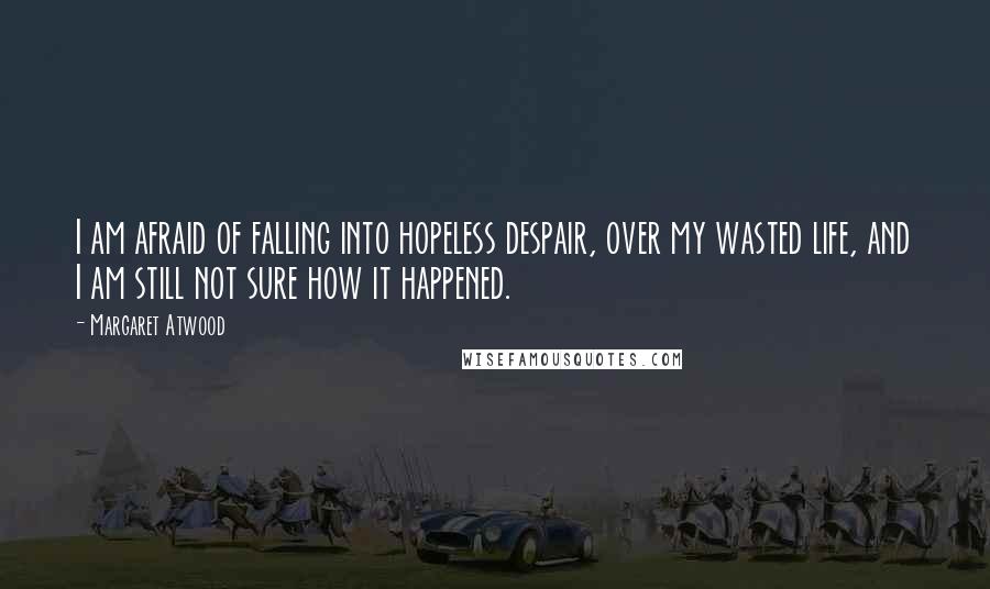 Margaret Atwood Quotes: I am afraid of falling into hopeless despair, over my wasted life, and I am still not sure how it happened.