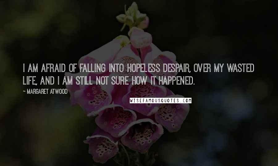 Margaret Atwood Quotes: I am afraid of falling into hopeless despair, over my wasted life, and I am still not sure how it happened.
