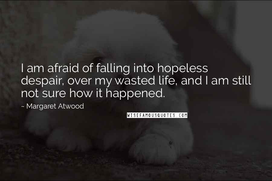 Margaret Atwood Quotes: I am afraid of falling into hopeless despair, over my wasted life, and I am still not sure how it happened.