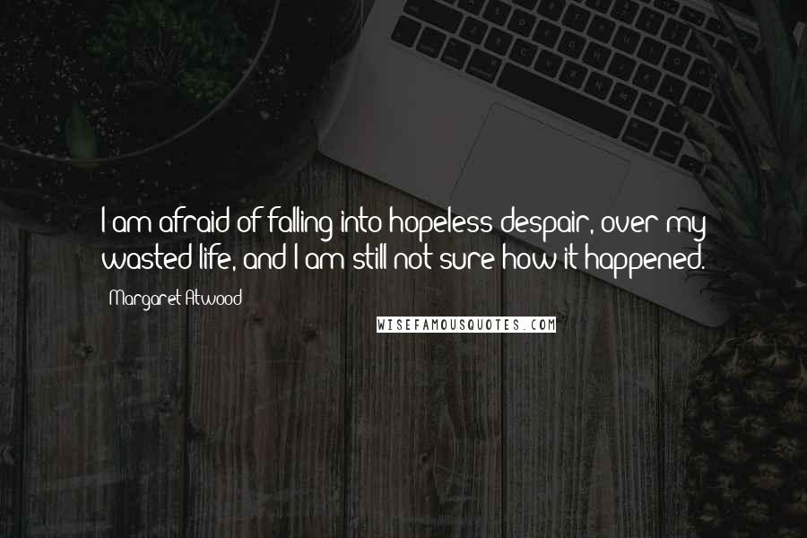 Margaret Atwood Quotes: I am afraid of falling into hopeless despair, over my wasted life, and I am still not sure how it happened.