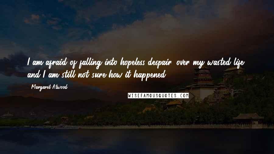 Margaret Atwood Quotes: I am afraid of falling into hopeless despair, over my wasted life, and I am still not sure how it happened.