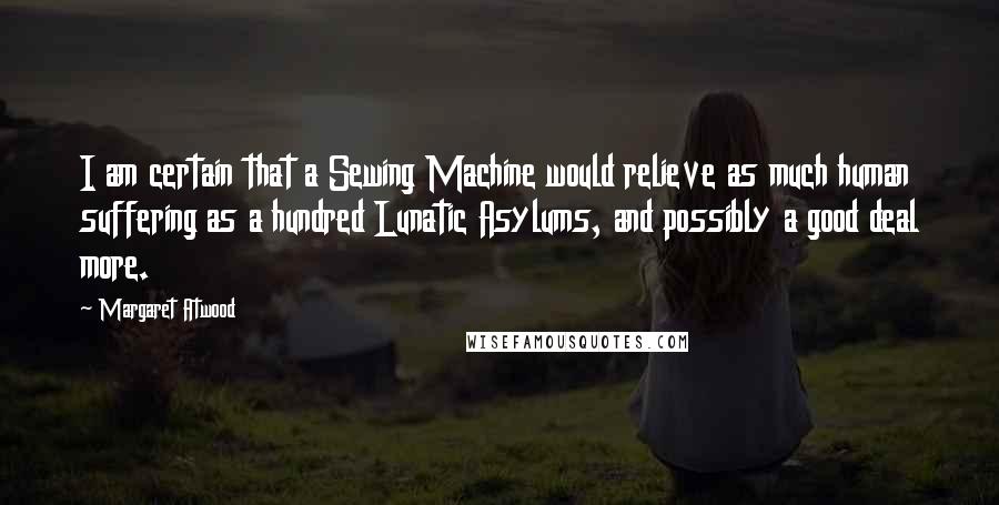 Margaret Atwood Quotes: I am certain that a Sewing Machine would relieve as much human suffering as a hundred Lunatic Asylums, and possibly a good deal more.