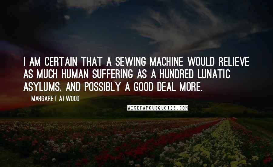 Margaret Atwood Quotes: I am certain that a Sewing Machine would relieve as much human suffering as a hundred Lunatic Asylums, and possibly a good deal more.