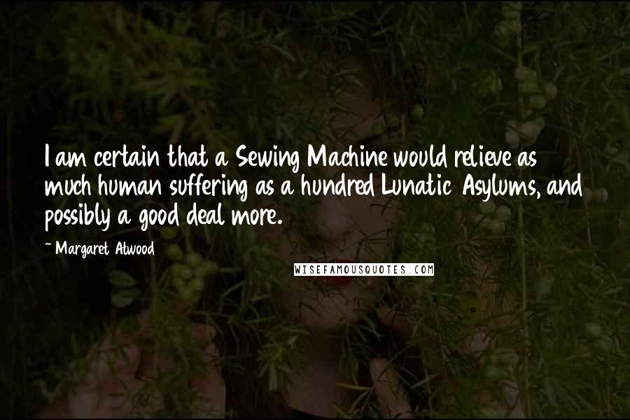 Margaret Atwood Quotes: I am certain that a Sewing Machine would relieve as much human suffering as a hundred Lunatic Asylums, and possibly a good deal more.