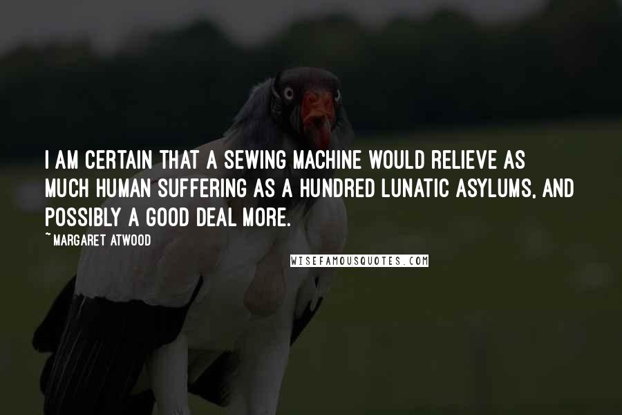 Margaret Atwood Quotes: I am certain that a Sewing Machine would relieve as much human suffering as a hundred Lunatic Asylums, and possibly a good deal more.