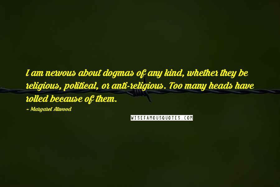 Margaret Atwood Quotes: I am nervous about dogmas of any kind, whether they be religious, political, or anti-religious. Too many heads have rolled because of them.
