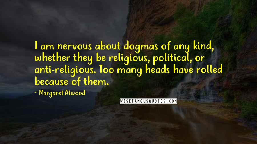 Margaret Atwood Quotes: I am nervous about dogmas of any kind, whether they be religious, political, or anti-religious. Too many heads have rolled because of them.