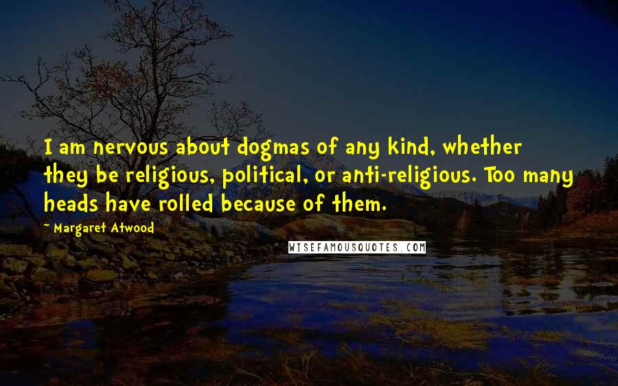 Margaret Atwood Quotes: I am nervous about dogmas of any kind, whether they be religious, political, or anti-religious. Too many heads have rolled because of them.