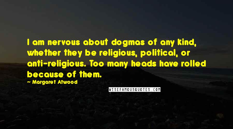 Margaret Atwood Quotes: I am nervous about dogmas of any kind, whether they be religious, political, or anti-religious. Too many heads have rolled because of them.