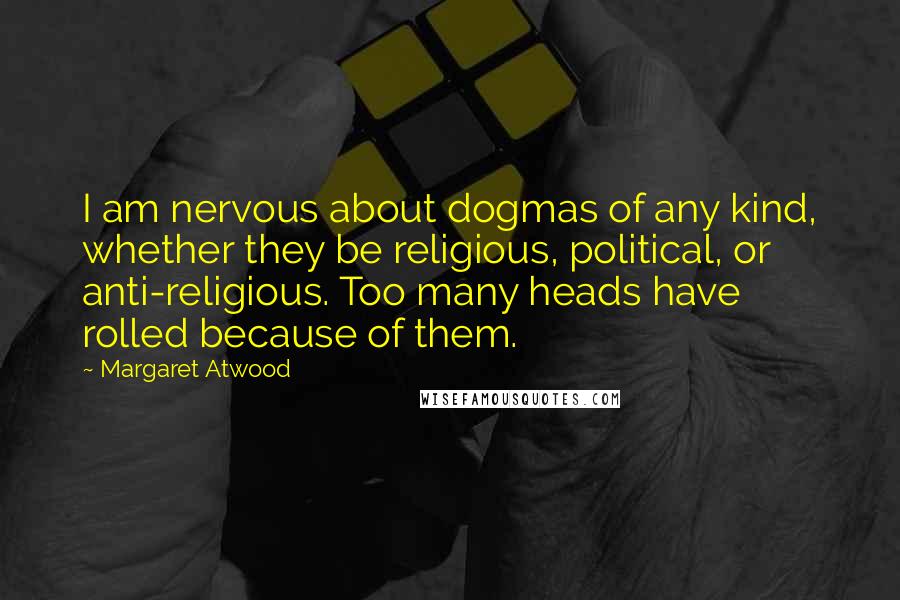 Margaret Atwood Quotes: I am nervous about dogmas of any kind, whether they be religious, political, or anti-religious. Too many heads have rolled because of them.