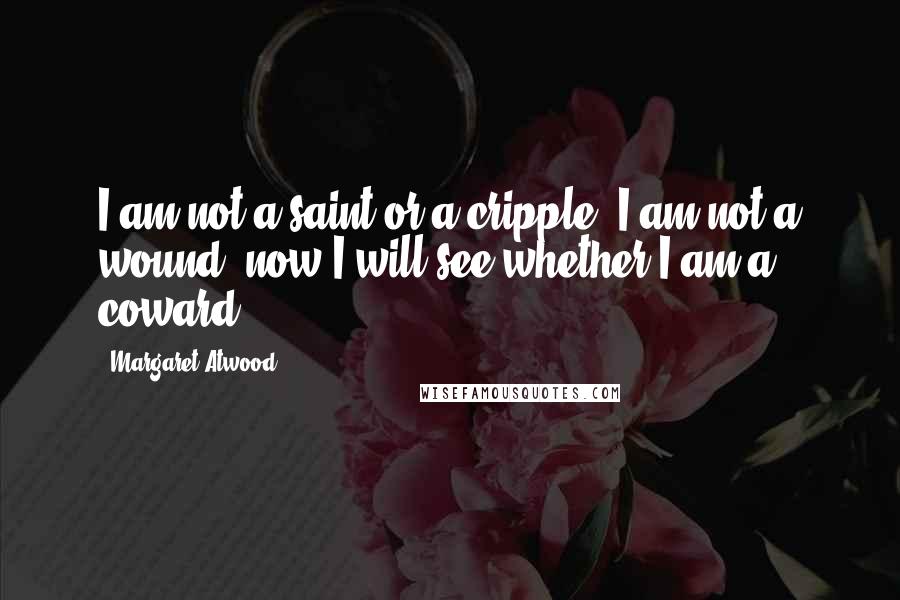 Margaret Atwood Quotes: I am not a saint or a cripple, I am not a wound; now I will see whether I am a coward.