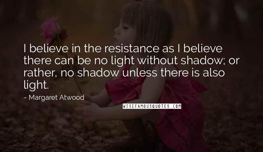 Margaret Atwood Quotes: I believe in the resistance as I believe there can be no light without shadow; or rather, no shadow unless there is also light.