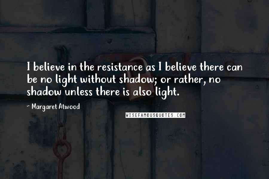 Margaret Atwood Quotes: I believe in the resistance as I believe there can be no light without shadow; or rather, no shadow unless there is also light.