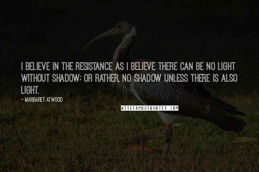 Margaret Atwood Quotes: I believe in the resistance as I believe there can be no light without shadow; or rather, no shadow unless there is also light.