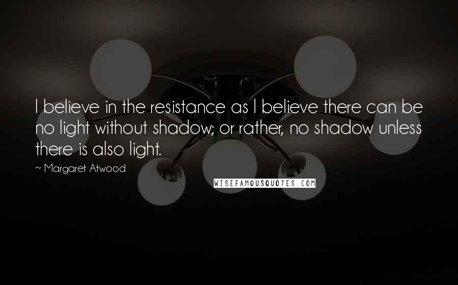 Margaret Atwood Quotes: I believe in the resistance as I believe there can be no light without shadow; or rather, no shadow unless there is also light.