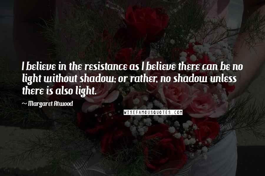 Margaret Atwood Quotes: I believe in the resistance as I believe there can be no light without shadow; or rather, no shadow unless there is also light.