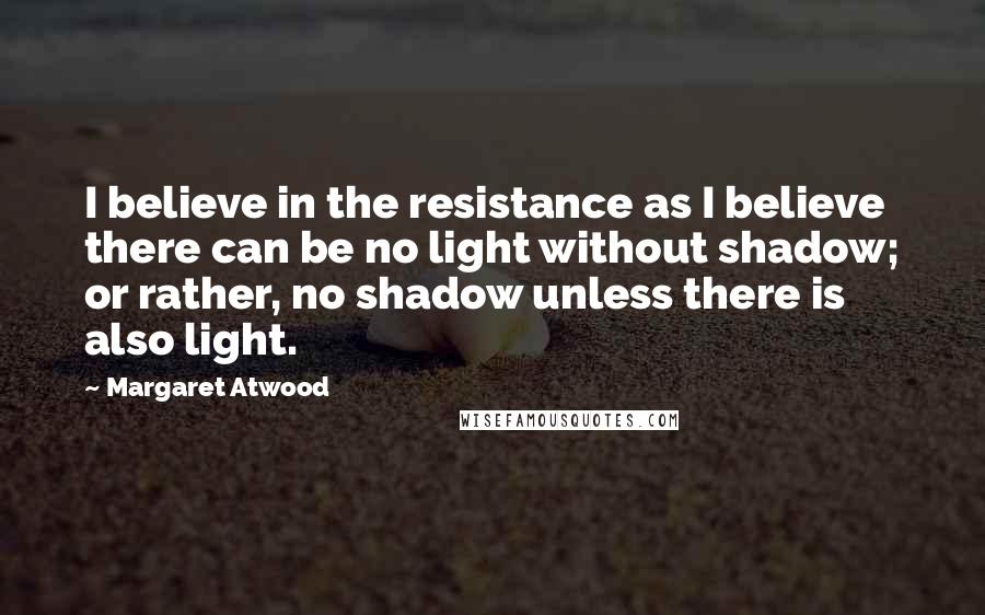 Margaret Atwood Quotes: I believe in the resistance as I believe there can be no light without shadow; or rather, no shadow unless there is also light.