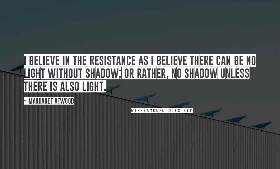 Margaret Atwood Quotes: I believe in the resistance as I believe there can be no light without shadow; or rather, no shadow unless there is also light.
