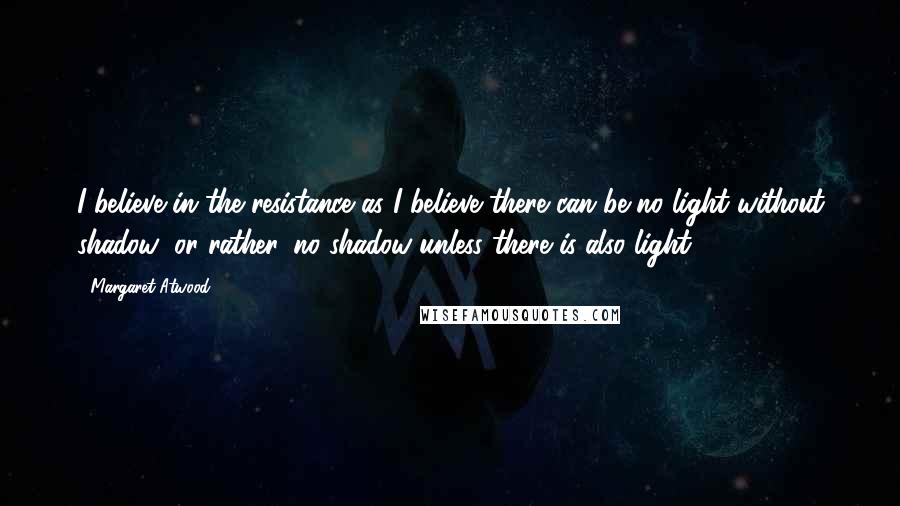 Margaret Atwood Quotes: I believe in the resistance as I believe there can be no light without shadow; or rather, no shadow unless there is also light.