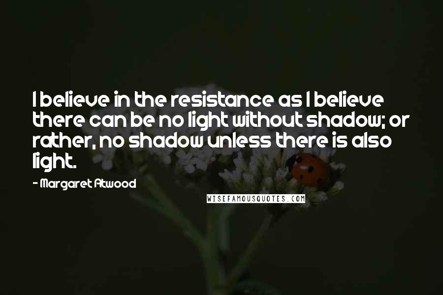 Margaret Atwood Quotes: I believe in the resistance as I believe there can be no light without shadow; or rather, no shadow unless there is also light.