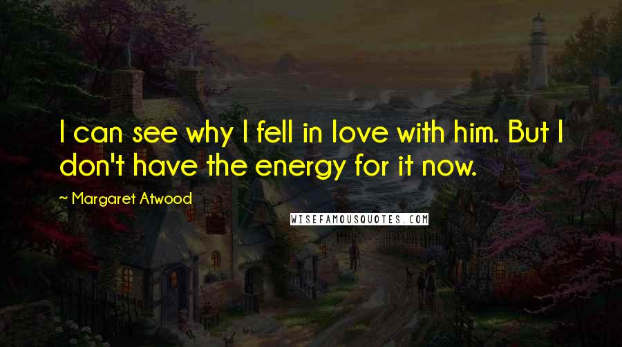 Margaret Atwood Quotes: I can see why I fell in love with him. But I don't have the energy for it now.