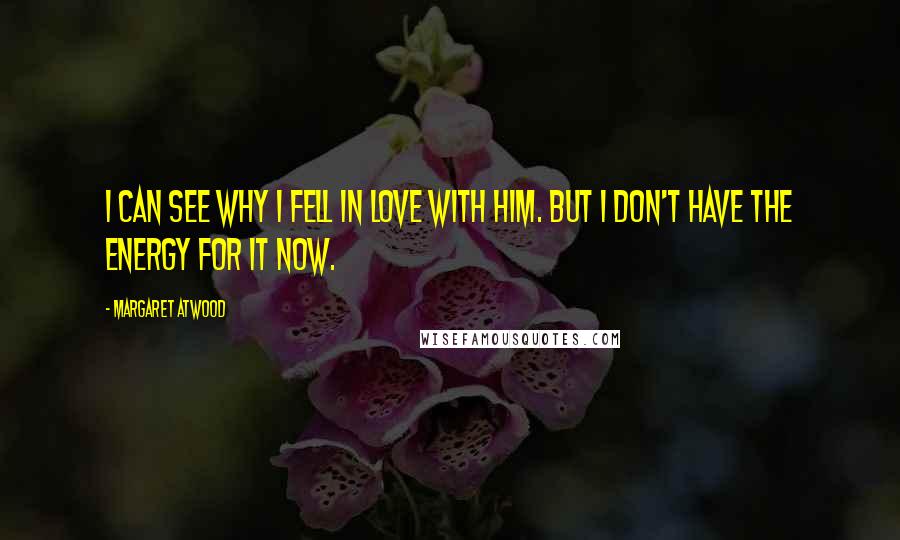 Margaret Atwood Quotes: I can see why I fell in love with him. But I don't have the energy for it now.