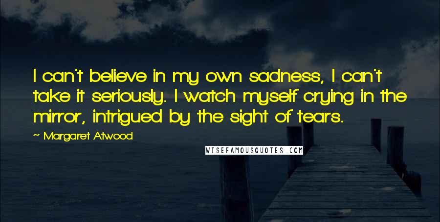 Margaret Atwood Quotes: I can't believe in my own sadness, I can't take it seriously. I watch myself crying in the mirror, intrigued by the sight of tears.