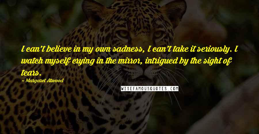 Margaret Atwood Quotes: I can't believe in my own sadness, I can't take it seriously. I watch myself crying in the mirror, intrigued by the sight of tears.