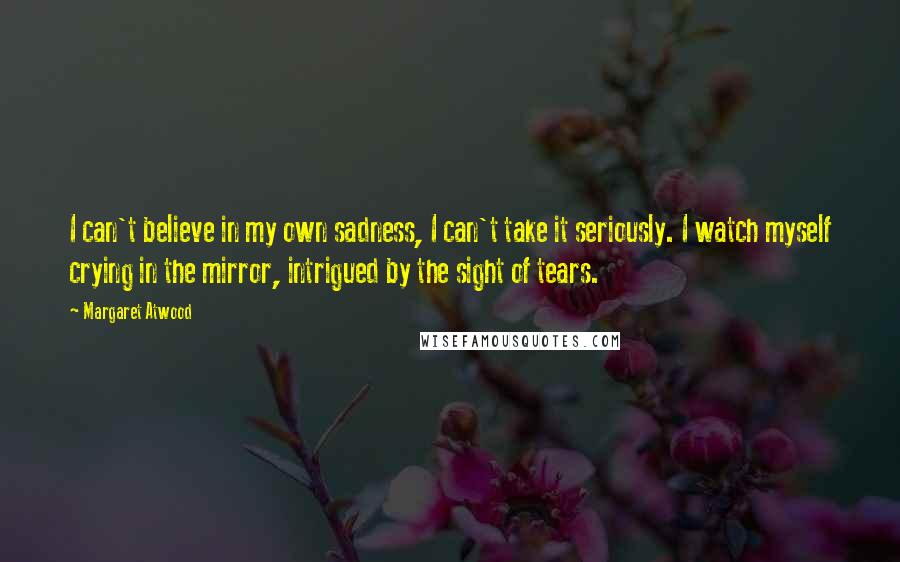 Margaret Atwood Quotes: I can't believe in my own sadness, I can't take it seriously. I watch myself crying in the mirror, intrigued by the sight of tears.