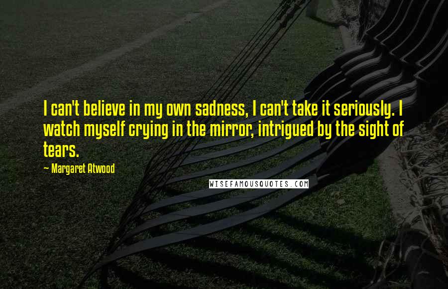 Margaret Atwood Quotes: I can't believe in my own sadness, I can't take it seriously. I watch myself crying in the mirror, intrigued by the sight of tears.