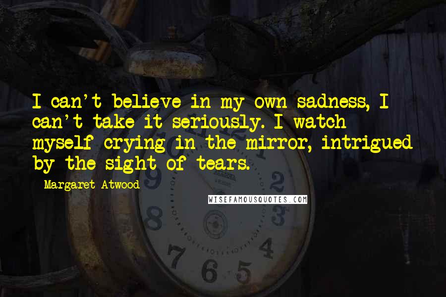 Margaret Atwood Quotes: I can't believe in my own sadness, I can't take it seriously. I watch myself crying in the mirror, intrigued by the sight of tears.