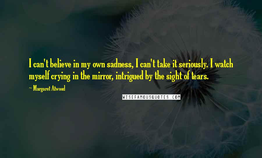 Margaret Atwood Quotes: I can't believe in my own sadness, I can't take it seriously. I watch myself crying in the mirror, intrigued by the sight of tears.