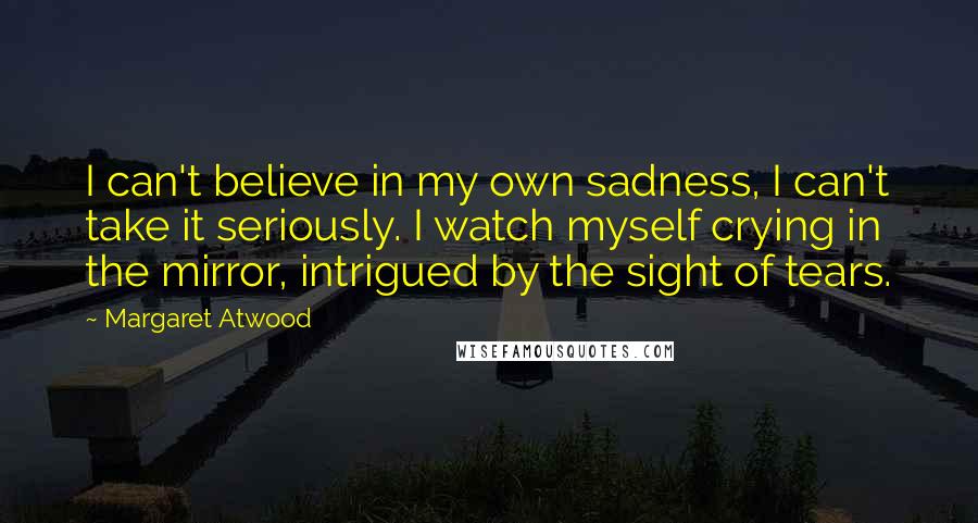 Margaret Atwood Quotes: I can't believe in my own sadness, I can't take it seriously. I watch myself crying in the mirror, intrigued by the sight of tears.