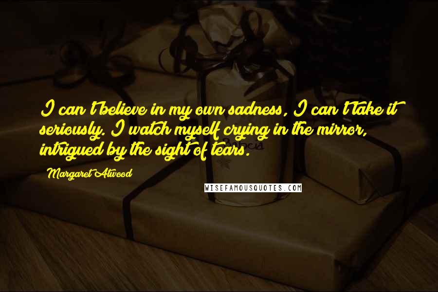 Margaret Atwood Quotes: I can't believe in my own sadness, I can't take it seriously. I watch myself crying in the mirror, intrigued by the sight of tears.