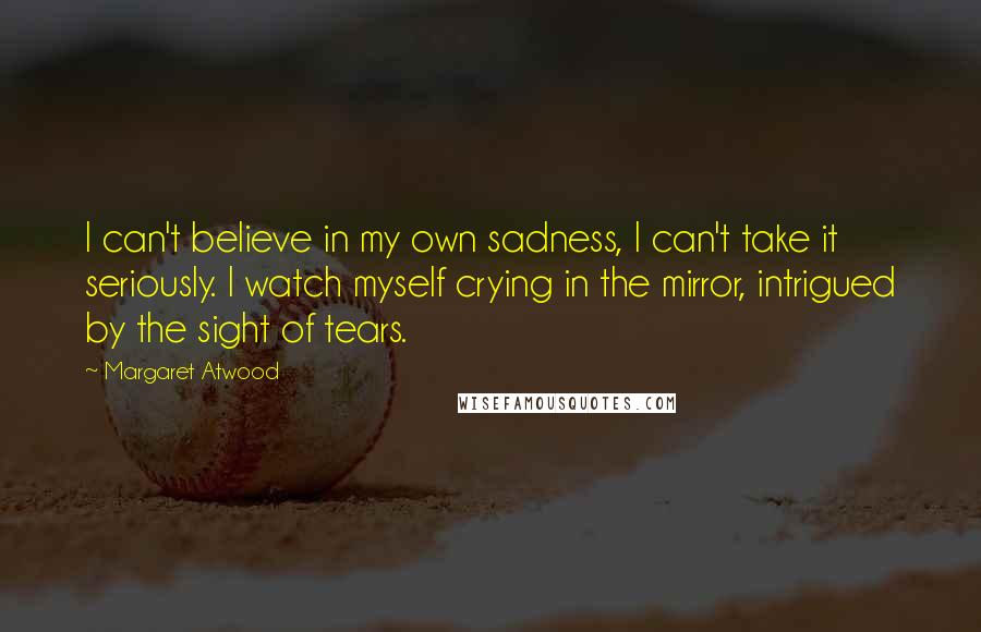 Margaret Atwood Quotes: I can't believe in my own sadness, I can't take it seriously. I watch myself crying in the mirror, intrigued by the sight of tears.