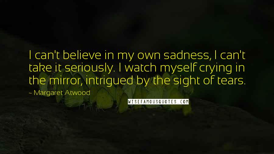 Margaret Atwood Quotes: I can't believe in my own sadness, I can't take it seriously. I watch myself crying in the mirror, intrigued by the sight of tears.