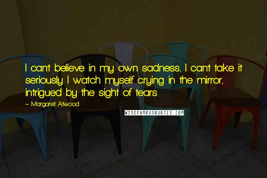 Margaret Atwood Quotes: I can't believe in my own sadness, I can't take it seriously. I watch myself crying in the mirror, intrigued by the sight of tears.