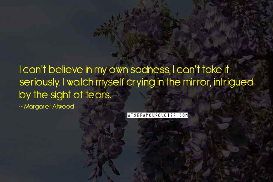 Margaret Atwood Quotes: I can't believe in my own sadness, I can't take it seriously. I watch myself crying in the mirror, intrigued by the sight of tears.