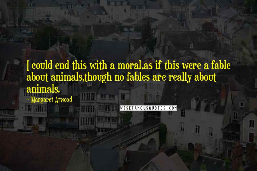 Margaret Atwood Quotes: I could end this with a moral,as if this were a fable about animals,though no fables are really about animals.