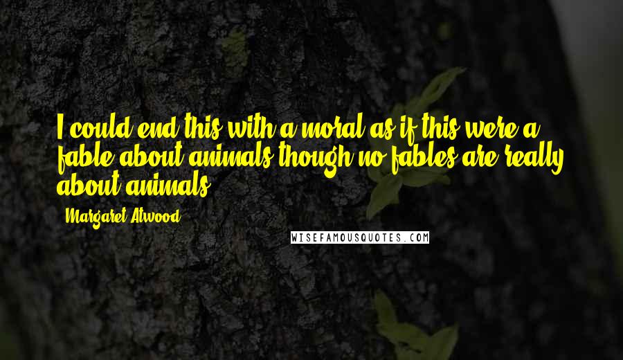 Margaret Atwood Quotes: I could end this with a moral,as if this were a fable about animals,though no fables are really about animals.