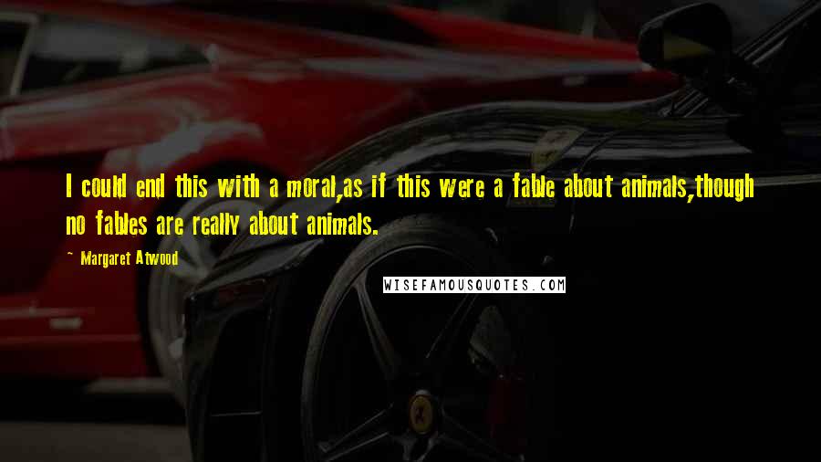 Margaret Atwood Quotes: I could end this with a moral,as if this were a fable about animals,though no fables are really about animals.