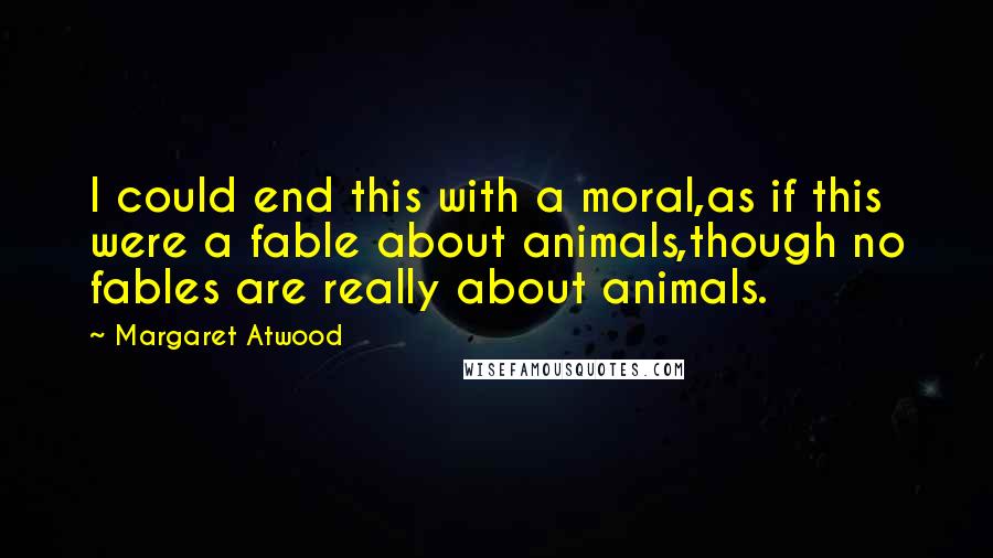 Margaret Atwood Quotes: I could end this with a moral,as if this were a fable about animals,though no fables are really about animals.