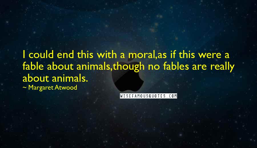 Margaret Atwood Quotes: I could end this with a moral,as if this were a fable about animals,though no fables are really about animals.