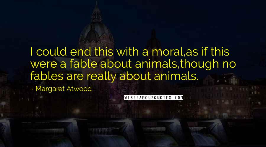 Margaret Atwood Quotes: I could end this with a moral,as if this were a fable about animals,though no fables are really about animals.